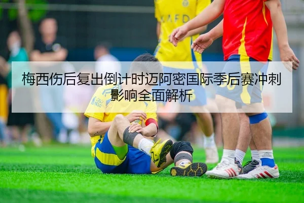 梅西伤后复出倒计时迈阿密国际季后赛冲刺影响全面解析
