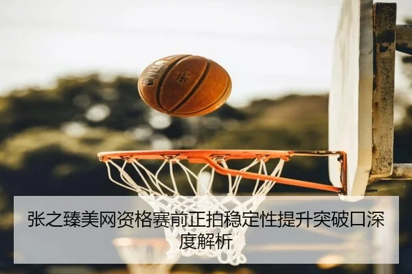 张之臻美网资格赛前正拍稳定性提升突破口深度解析