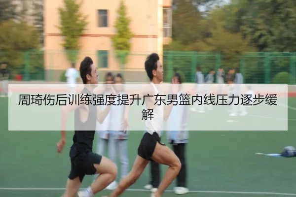 周琦伤后训练强度提升广东男篮内线压力逐步缓解